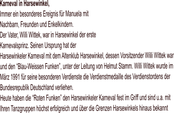 Karneval in Harsewinkel,Immer ein besonderes Ereignis für Manuela mit Nachbarn, Freunden und Enkelkindern.Der Vater, Willi Wittek, war in Harsewinkel der erste Karnevalsprinz. Seinen Ursprung hat der Harsewinkeler Karneval mit dem Altenklub Harsewinkel, dessen Vorsitzender Willi Wittek war und den “Blau-Weissen Funken”, unter der Leitung von Helmut Stamm. Willi Wittek wurde im März 1991 für seine besonderen Verdienste die Verdienstmedaille des Verdienstordens der Bundesrepublik Deutschland verliehen. Heute haben die “Roten Funken” den Harsewinkeler Karneval fest im Griff und sind u.a. mit Ihren Tanzgruppen höchst erfolgreich und über die Grenzen Harsewinkels hinaus bekannt